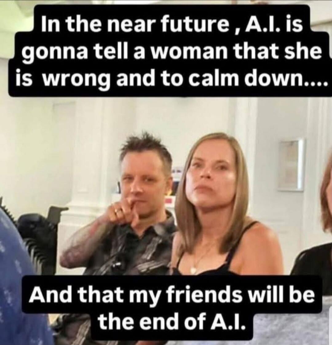 In the near future, A.I. is gonna tell a woman that she is wrong and to calm down.... And that my friends will be the end of A.I.