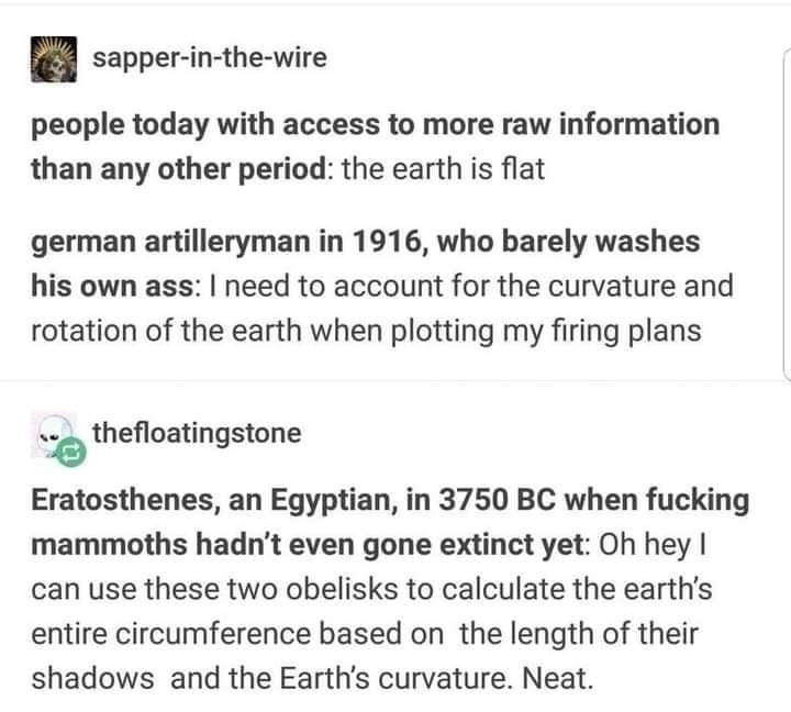 8 sepper in the wire people today with access to more raw information than any other period the earth is flat german artilleryman in 1916 who barely washes his own ass need to account for the curvature and rotation of the earth when plotting my firing plans s thefloatingstone 08 Eratosthenes an Egyptian in 3750 BC when fucking mammoths hadnt even gone extinct yet Oh hey can use these two obelisks 