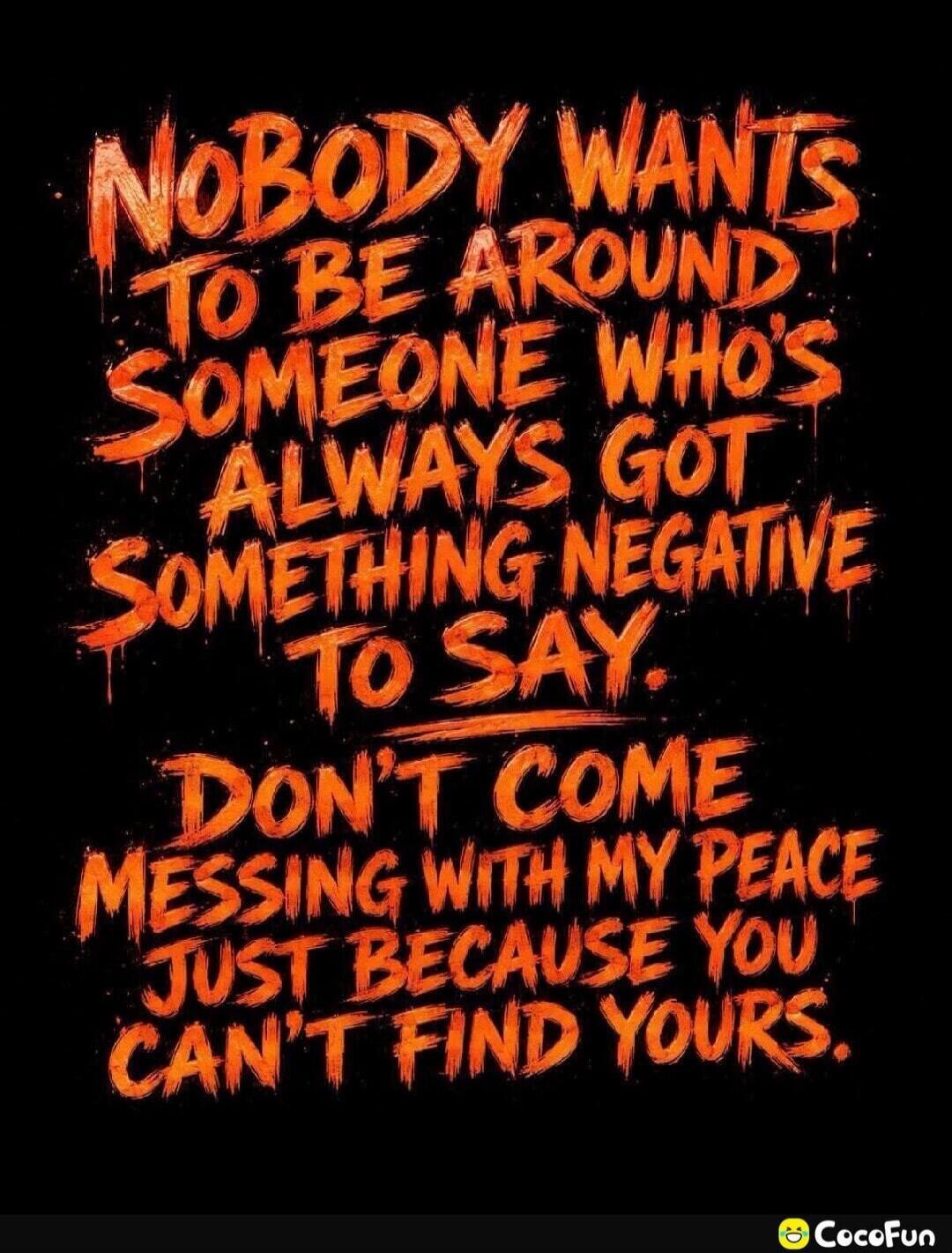 NOBODY WANTS TO BE AROUND SOMEONE WHO'S ALWAYS GOT SOMETHING NEGATIVE TO SAY. DON'T COME MESSING WITH MY PEACE JUST BECAUSE YOU CAN'T FIND YOURS.