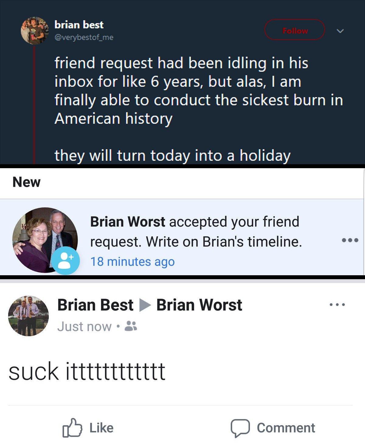 E 5 brian best gllalo Mo V A To M olT To W e TeTe RTa WIS inbox for like 6 years but alas am finally able to conduct the sickest burn in American history QAW RV R eI EVATsI e X Wyle e Y Brian Worst accepted your friend request Write on Brians timeline s 18 minutes ago Brian Best Brian Worst suck itttttttttttt Ib Like V__ Comment