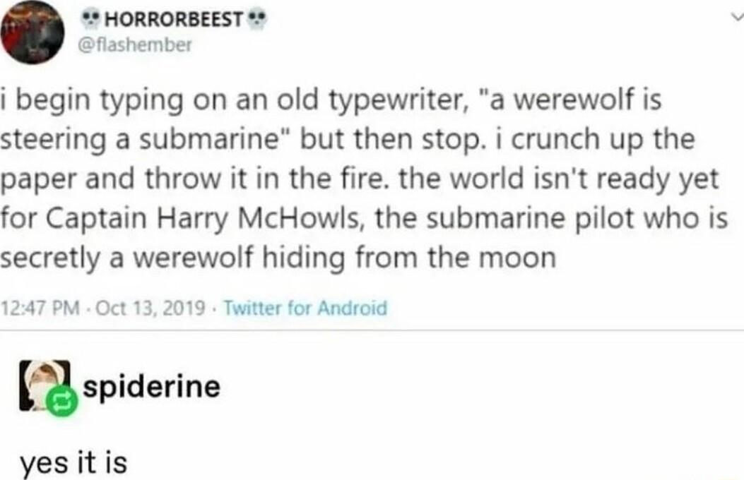 HORRORBEEST flashember i begin typing on an old typewriter a werewolf is steering a submarine but then stop i crunch up the paper and throw it in the fire the world isnt ready yet for Captain Harry McHowls the submarine pilot who is secretly a werewolf hiding from the moon 1247 PM Oct 13 2019 Twitter for Android mapldarlne vesitis