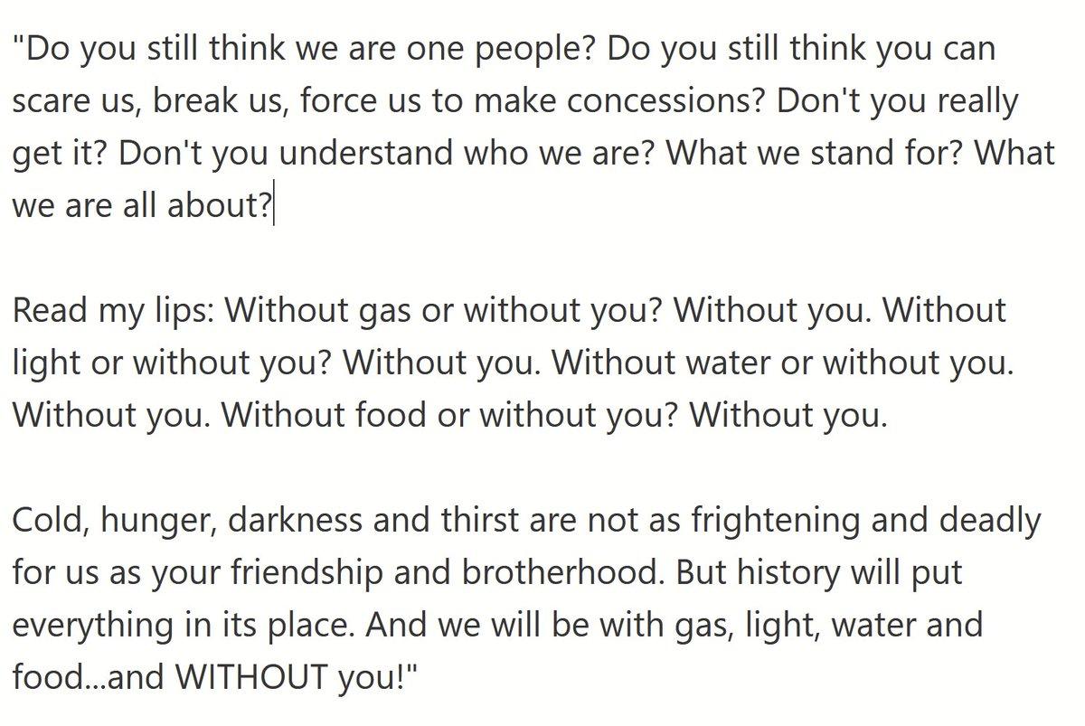 Do you stil think we are one people Do you still think you can scare us break us force us to make concessions Dont you really getit Dont you understand who we are What we stand for What we are all about Read my lips Without gas or without you Without you Without ight or without you Without you Without water or without you Without you Without food or without you Without you Cold hunger darkness and
