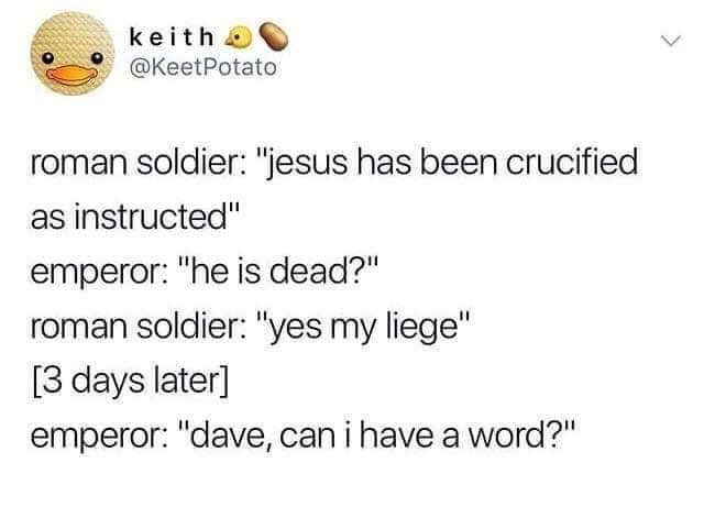 keitho KeetPotato roman soldier jesus has been crucified as instructed emperor he is dead roman soldier yes my liege 3 days later emperor dave can i have a word