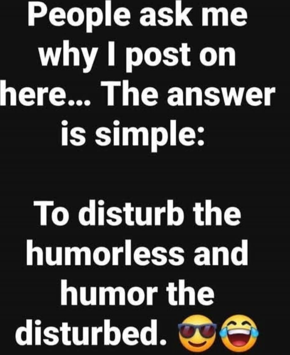 People ask me why I post on here... The answer is simple: To disturb the humorless and humor the disturbed. 😎😂