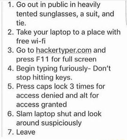 Go out in public in heavily tented sunglasses a suit and tie Take your laptop to a place with free wi fi Go to hackertypercom and press F11 for full screen Begin typing furiously Dont stop hitting keys Press caps lock 3 times for access denied and alt for access granted Slam laptop shut and look around suspiciously Leave
