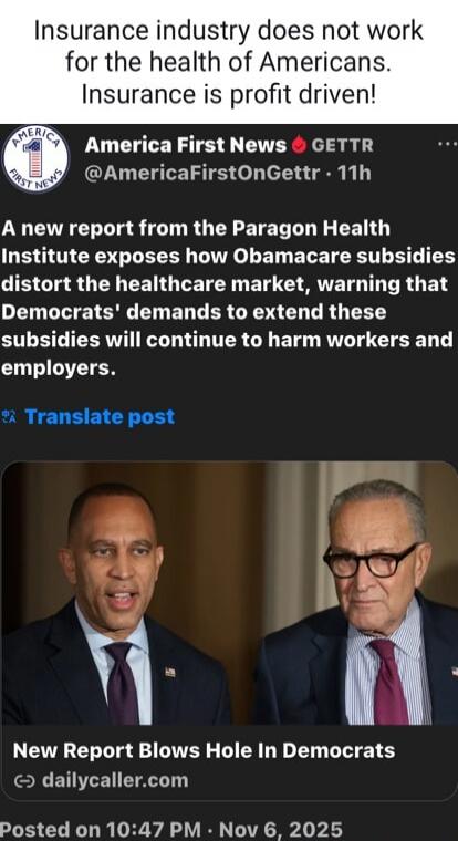 Insurance industry does not work for the health of Americans. Insurance is profit driven!

America First News 🔥 GETTR @AmericaFirstOnGettr · 11h
A new report from the Paragon Health Institute exposes how Obamacare subsidies distort the healthcare market, warning that Democrats' demands to extend these subsidies will continue to harm workers and emp