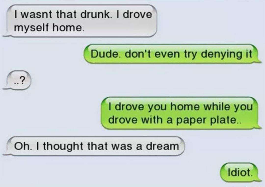 T TS T TS I wasnt that drunk drove myself home R T T Oh thought that was a dream idiot