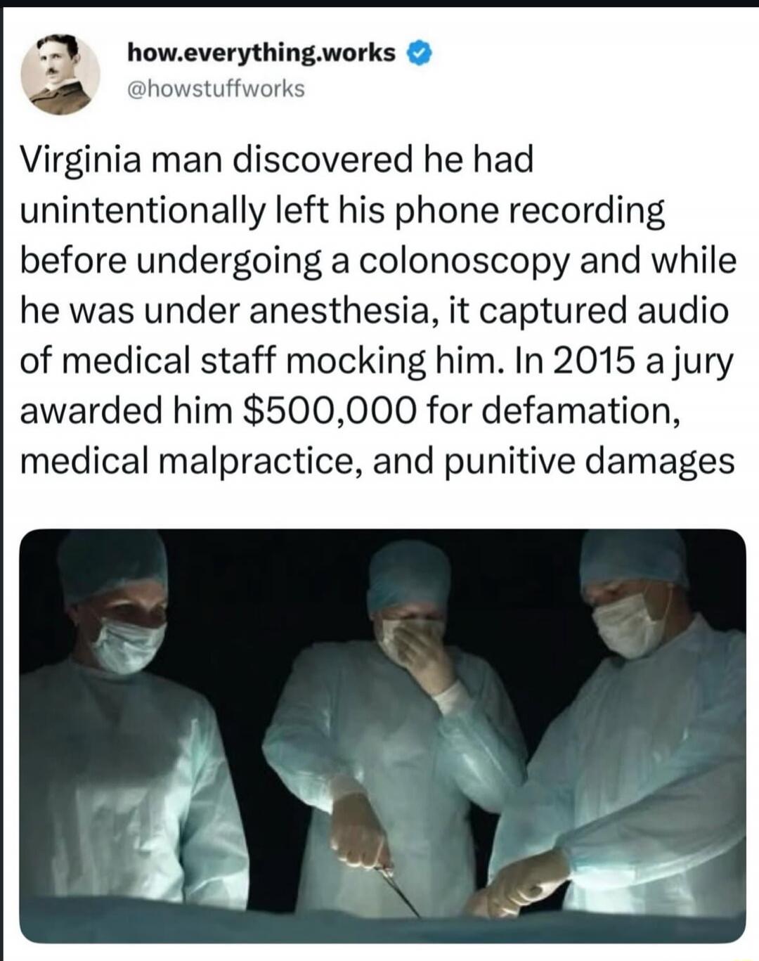 how.everything.works @howstuffworks Virginia man discovered he had unintentionally left his phone recording before undergoing a colonoscopy and while he was under anesthesia, it captured audio of medical staff mocking him. In 2015 a jury awarded him $500,000 for defamation, medical malpractice, and punitive damages.