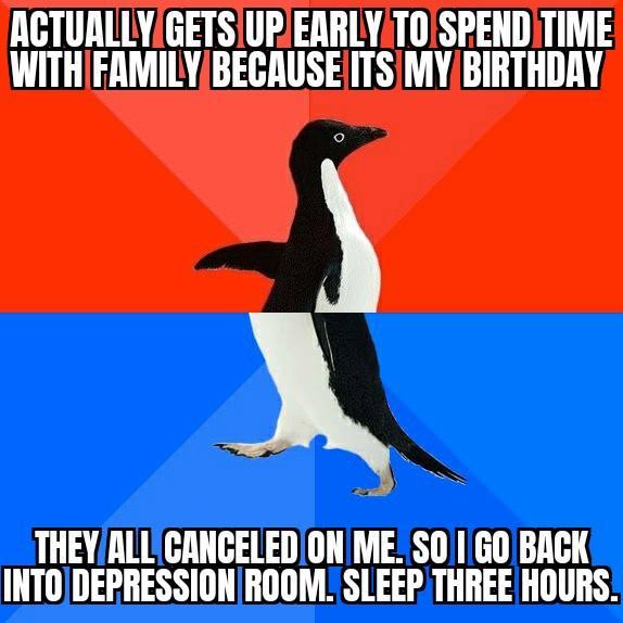 ACTURLLYIGETSIUPEARLYTOSPENDITIME WITHFAMILYBECAUSEITSMYBIRTHDRY THEYALLCANCELEDON ME S01GO BACK INTODEPRESSIONROOM_ SLEEP THREE HOURS