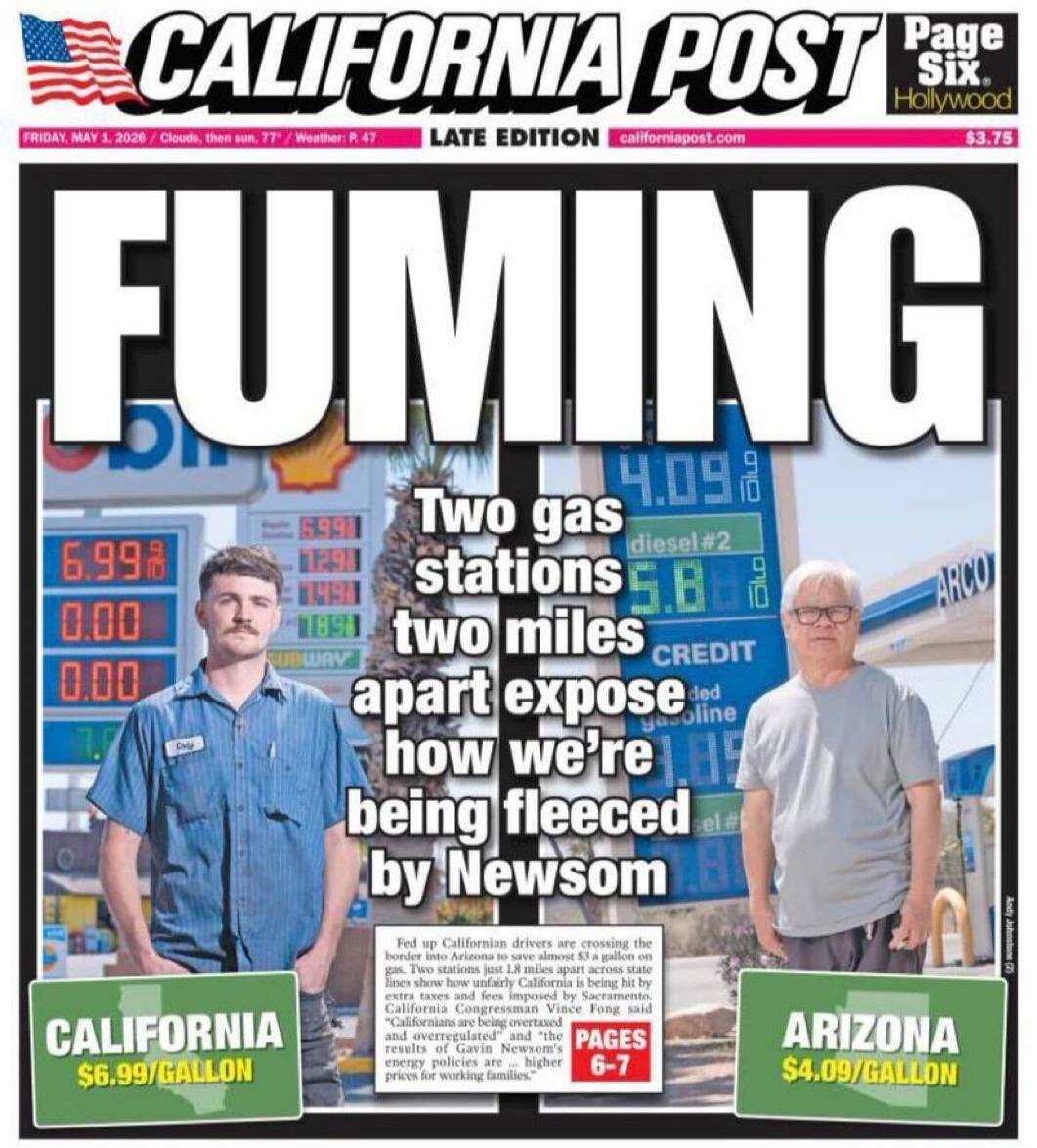 CALIFORNIA POST Page Six. Hollywood. LATE EDITION californiapost.com $3.75. FRIDAY, MAY 3, 2026 / Clouds, then sun. 77° / Weather: P. 47. FUMING. Two gas stations two miles apart expose how we're being fleeced by Newsom. CALIFORNIA $6.99/GALLON. ARIZONA $4.09/GALLON. Fed up Californian drivers are crossing the border into Arizona to save almost $3 
