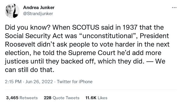 e_l Andrea Junker W svandunker Did you know When SCOTUS said in 1937 that the Social Security Act was unconstitutional President Roosevelt didnt ask people to vote harder in the next election he told the Supreme Court hed add more justices until they backed off which they did We can still do that 215 PM Jun 26 2022 Twitter for iPhone 3465 Rotwoots 228 Quoto Tweots 116K Likes