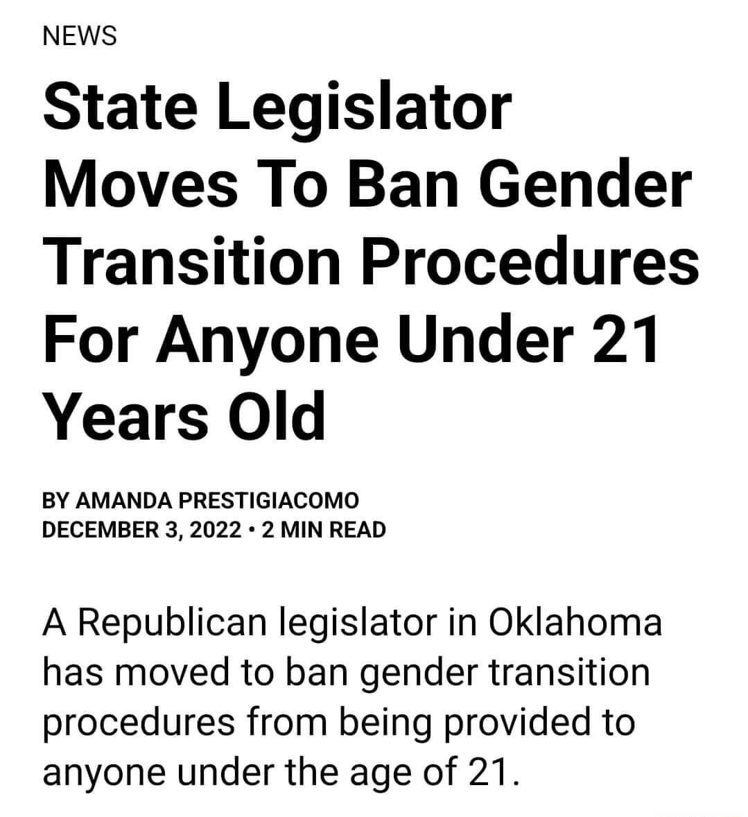 NEWS State Legislator Moves To Ban Gender Transition Procedures For Anyone Under 21 Years Old BY AMANDA PRESTIGIACOMO DECEMBER 3 2022 2 MIN READ A Republican legislator in Oklahoma has moved to ban gender transition procedures from being provided to anyone under the age of 21