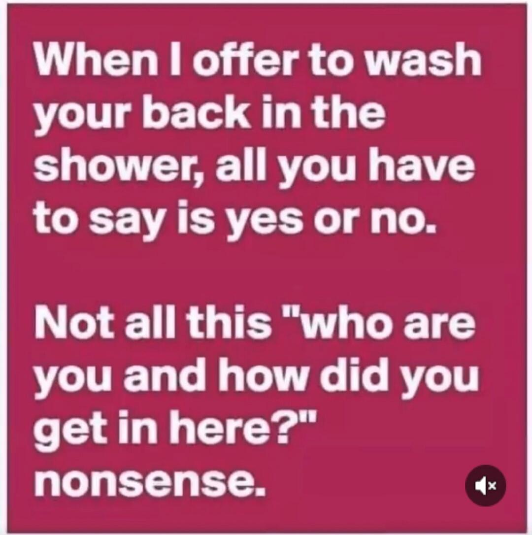 When I offer to wash your back in the shower, all you have to say is yes or no. Not all this 