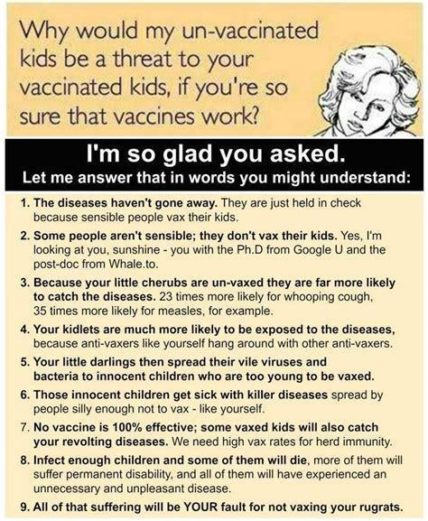 Why would my un vaccinated kids be a threat to your vaccinated kids if youre so sure that vaccines work Im so glad you asked Let me answer that in words you might understand 1 The diseases havent gone away They are just held in check because sensible people vax their kids 2 Some people arent sensible they dont vax their kids Yes Im looking at you sunshine you with the PhD from Google U and the pos