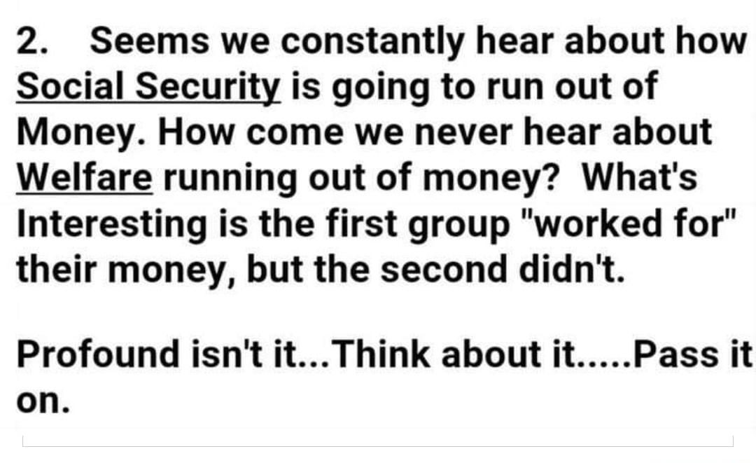 2 Seems we constantly hear about how Social Security is going to run out of Money How come we never hear about Welfare running out of money Whats Interesting is the first group worked for their money but the second didnt Profound isnt itThink about itPass it on