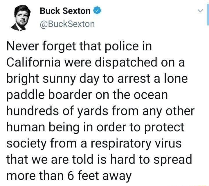 Buck Sexton BuckSexton Never forget that police in California were dispatched on a bright sunny day to arrest a lone paddle boarder on the ocean hundreds of yards from any other human being in order to protect society from a respiratory virus that we are told is hard to spread more than 6 feet away