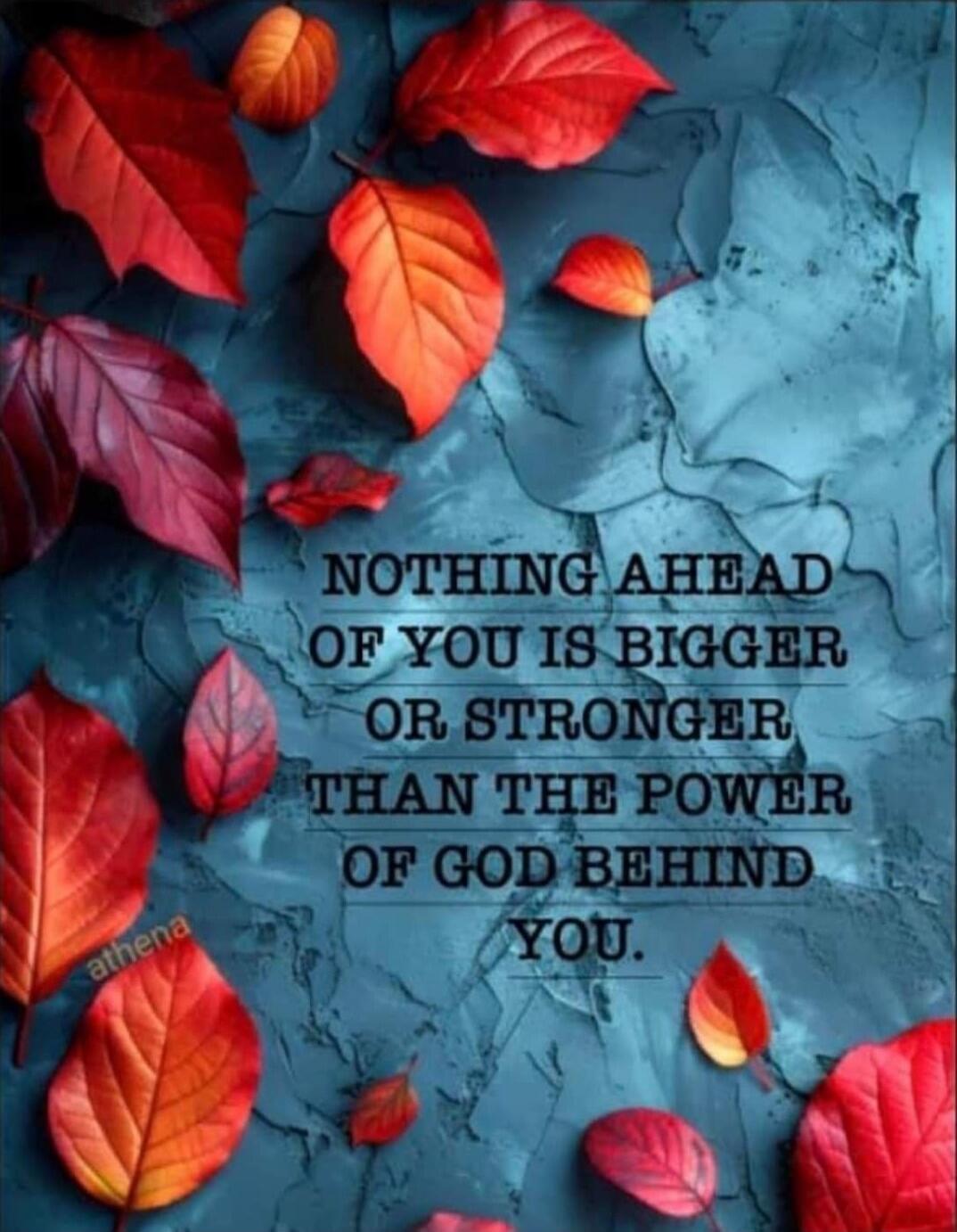 NOTHING AHEAD OF YOU IS BIGGER OR STRONGER THAN THE POWER OF GOD BEHIND YOU.