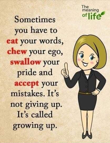 Sometimes you have to eat your words chew your ego swallow your pride and accept your mistakes Its not giving up Its called growing up