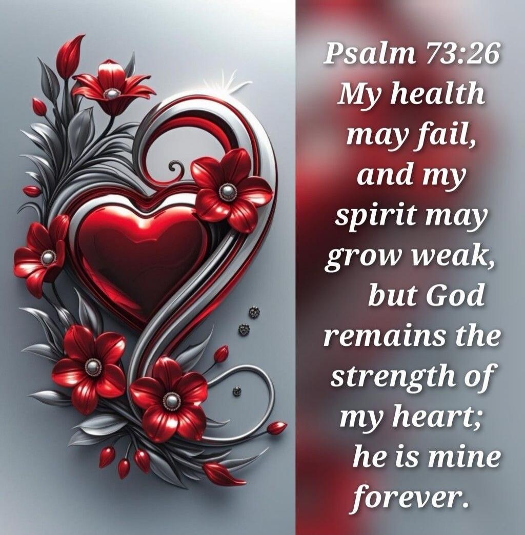 Psalm 73:26 My health may fail, and my spirit may grow weak, but God remains the strength of my heart; he is mine forever.