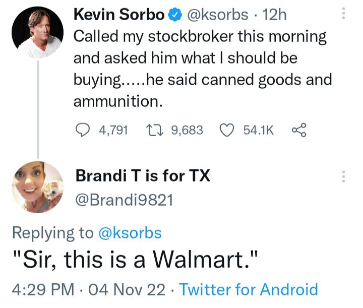Kevin Sorbo ksorbs 12h Called my stockbroker this morning and asked him what should be buyinghe said canned goods and ammunition Q 4791 109683 Q 541K o Brandi T is for TX Brandi9821 Replying to ksorbs Sir this is a Walmart 429 PM 04 Nov 22 Twitter for Android