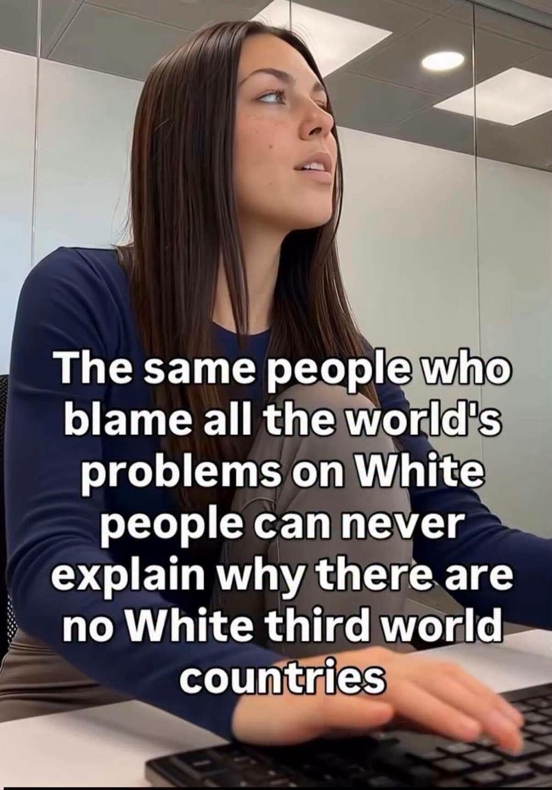 The same people who blame all the world's problems on White people can never explain why there are no White third world countries