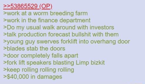 2253865529 OP work at a worm breeding farm work in the finance department Do my usual walk around with investors talk production forecast bullshit with them young guy swerves forklift into overhang door blades stab the doors door completely falls apart fork lift speakers blasting Limp bizkit keep rolling rolling rolling 40000 in damages