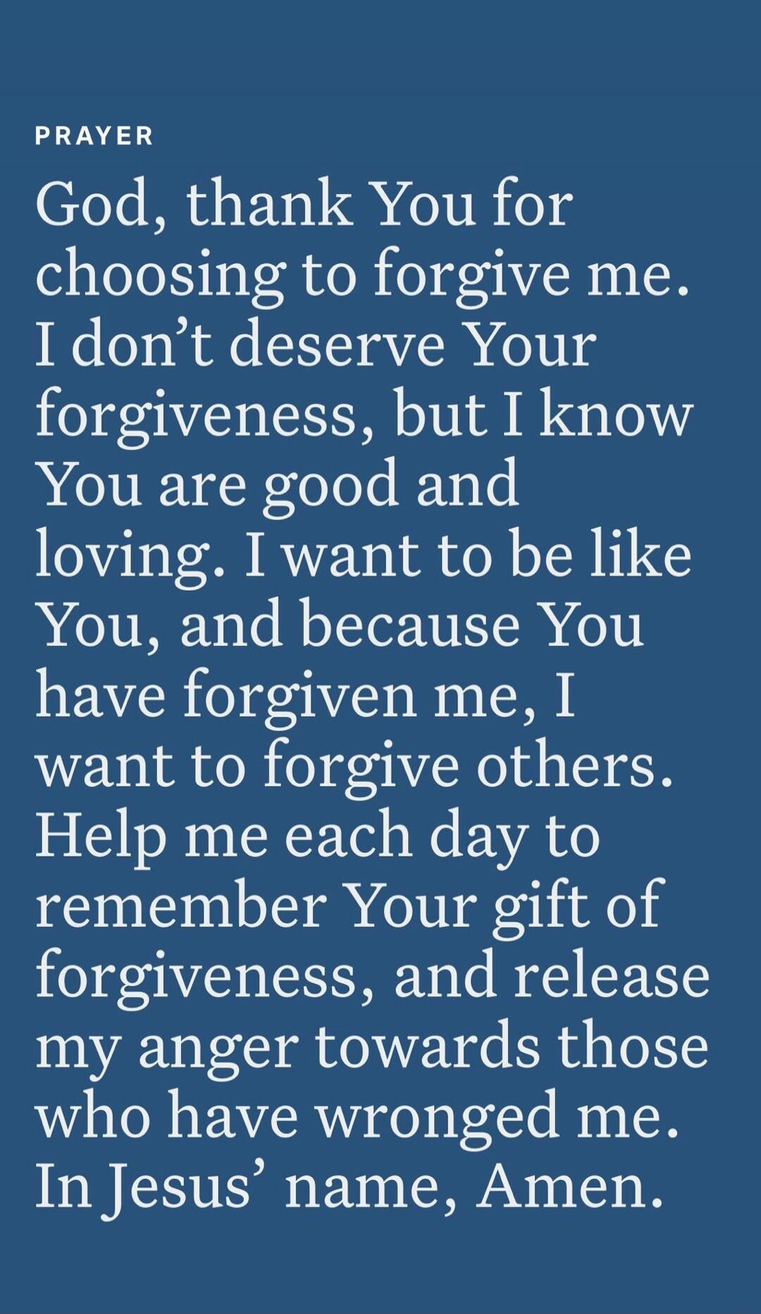 PRAYER God, thank You for choosing to forgive me. I don't deserve Your forgiveness, but I know You are good and loving. I want to be like You, and because You have forgiven me, I want to forgive others. Help me each day to remember Your gift of forgiveness, and release my anger towards those who have wronged me. In Jesus' name, Amen.