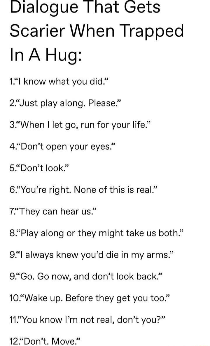 Dialogue Ihat Gets Scarier When Trapped In A Hug 151 know what you did 2Just play along Please 3When let go run for your life 4 Dont open your eyes 5Dont look 6Youre right None of this is real 7They can hear us 85Play along or they might take us both 9l always knew youd die in my arms 95Go Go now and dont look back 10Wake up Before they get you too 11You know Im not real dont you 12Dont Move