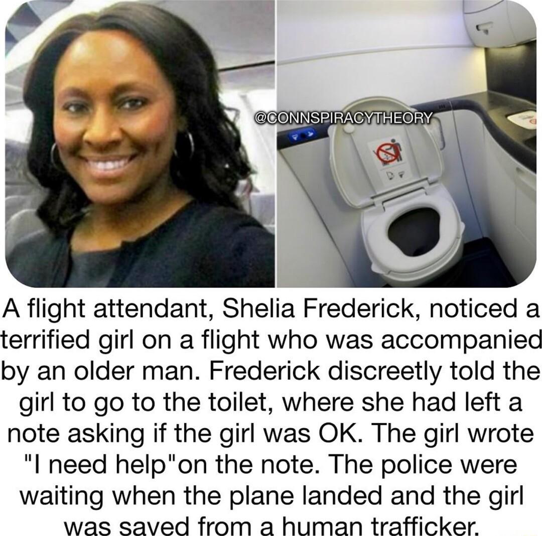 A flight attendant Shelia Frederick noticed a terrified girl on a flight who was accompanied by an older man Frederick discreetly told the girl to go to the toilet where she had left a note asking if the girl was OK The girl wrote l need helpon the note The police were waiting when the plane landed and the girl was saved from a human trafficker