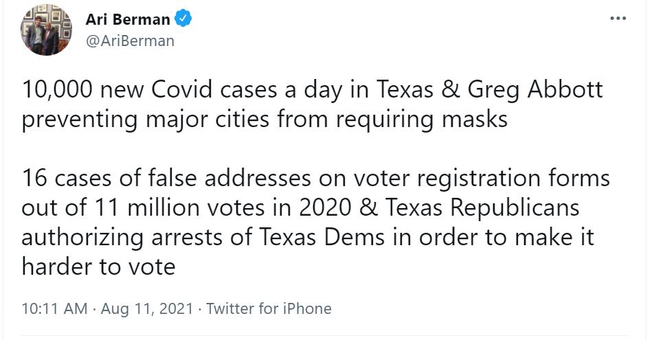 L Ari Berman AriBerman 10000 new Covid cases a day in Texas Greg Abbott preventing major cities from requiring masks 16 cases of false addresses on voter registration forms out of 11 million votes in 2020 Texas Republicans authorizing arrests of Texas Dems in order to make it harder to vote 1011 AM Aug 11 2021 Twitter for iPhone