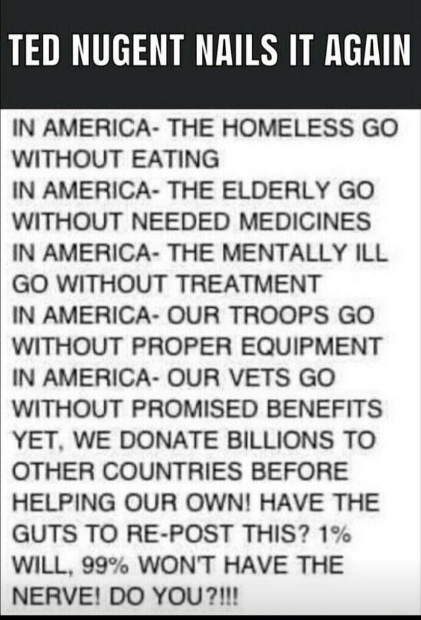 TED NUGENT NAILS IT AGAIN. IN AMERICA- THE HOMELESS GO WITHOUT EATING. IN AMERICA- THE ELDERLY GO WITHOUT NEEDED MEDICINES. IN AMERICA- THE MENTALLY ILL GO WITHOUT TREATMENT. IN AMERICA- OUR TROOPS GO WITHOUT PROPER EQUIPMENT. IN AMERICA- OUR VETS GO WITHOUT PROMISED BENEFITS. YET, WE DONATE BILLIONS TO OTHER COUNTRIES BEFORE HELPING OUR OWN! HAVE 