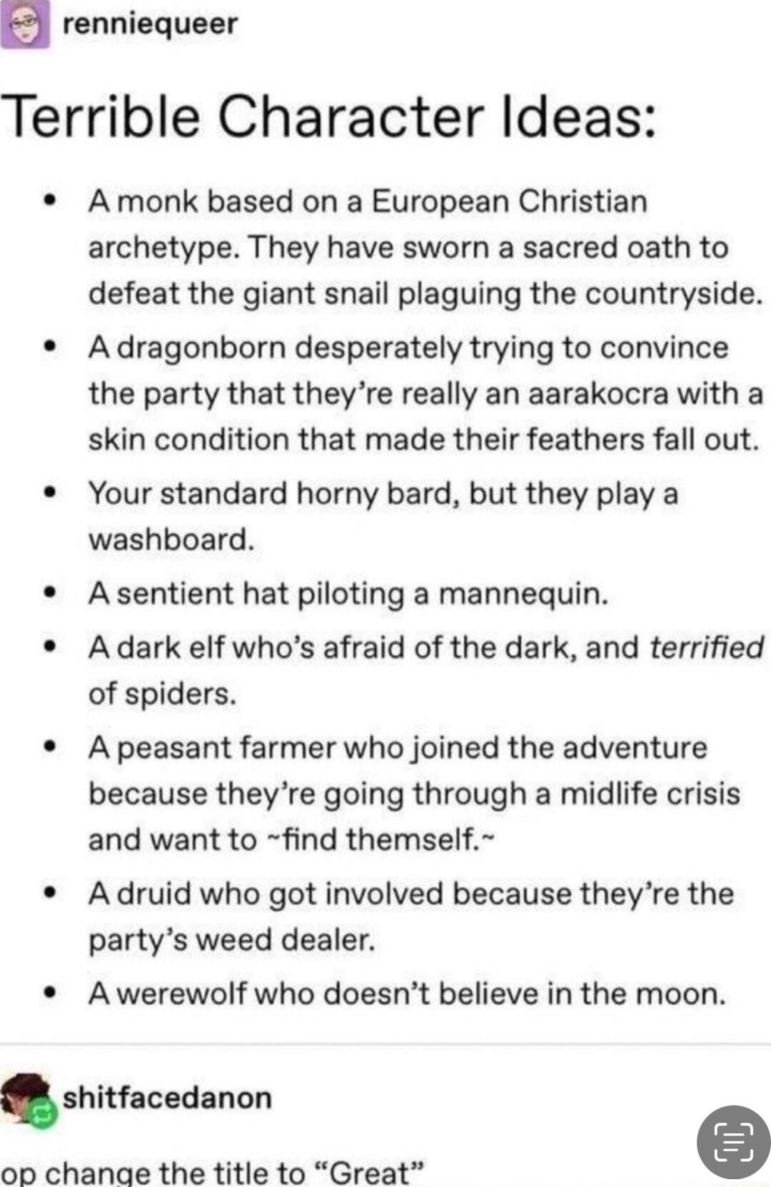 a renniequeer Terrible Character Ideas A monk based on a European Christian archetype They have sworn a sacred oath to defeat the giant snail plaguing the countryside A dragonborn desperately trying to convince the party that theyre really an aarakocra with a skin condition that made their feathers fall out Your standard horny bard but they play a washboard A sentient hat piloting a mannequin Adar