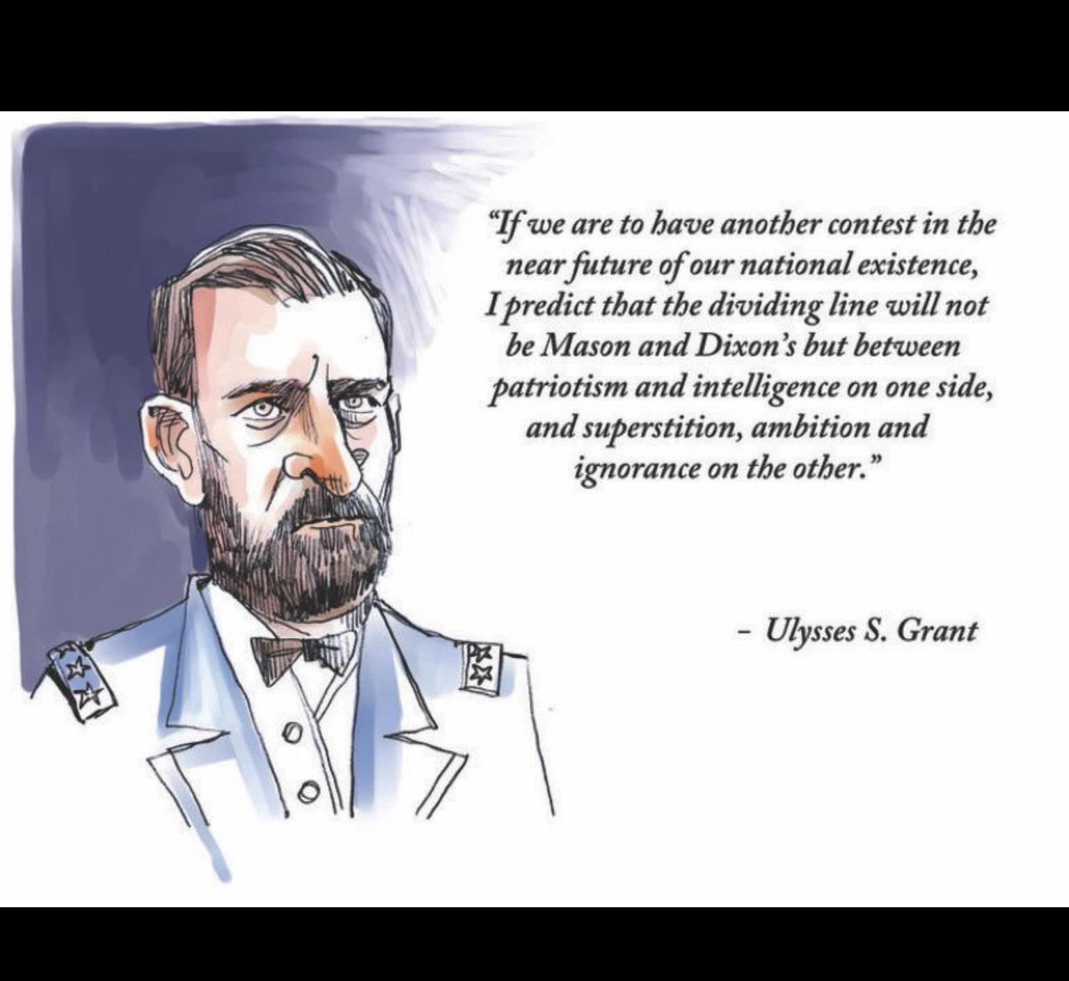 If we are to have another contest in the near future of our national existence I predict that the dividing line will not be Mason and Dixons but between patriotism and intelligence on one side and superstition ambition and ignorance on the other Ulysses Grant