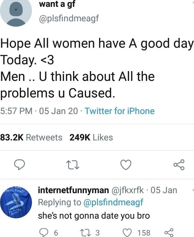 want a gf 9 plsfindmeagf Hope All women have A good day Today 3 Men U think about All the problems u Caused 557 PM 05 Jan 20 Twitter for iPhone 832K Retweets 249K Likes Q o Q 5 internetfunnyman jfkxrfk 05 Jan Replying to plsfindmeagf shes not gonna date you bro Oe6 113 Q 158