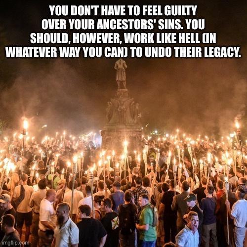YOU DONT HAVE TO FEEL GUILTY OVER YOUR ANCESTORS SINS YOU SHOULD HOWEVER WORK LIKE HELL IN WHATEVER WAY YOU CAN TO UNDO THEIR LEGACY