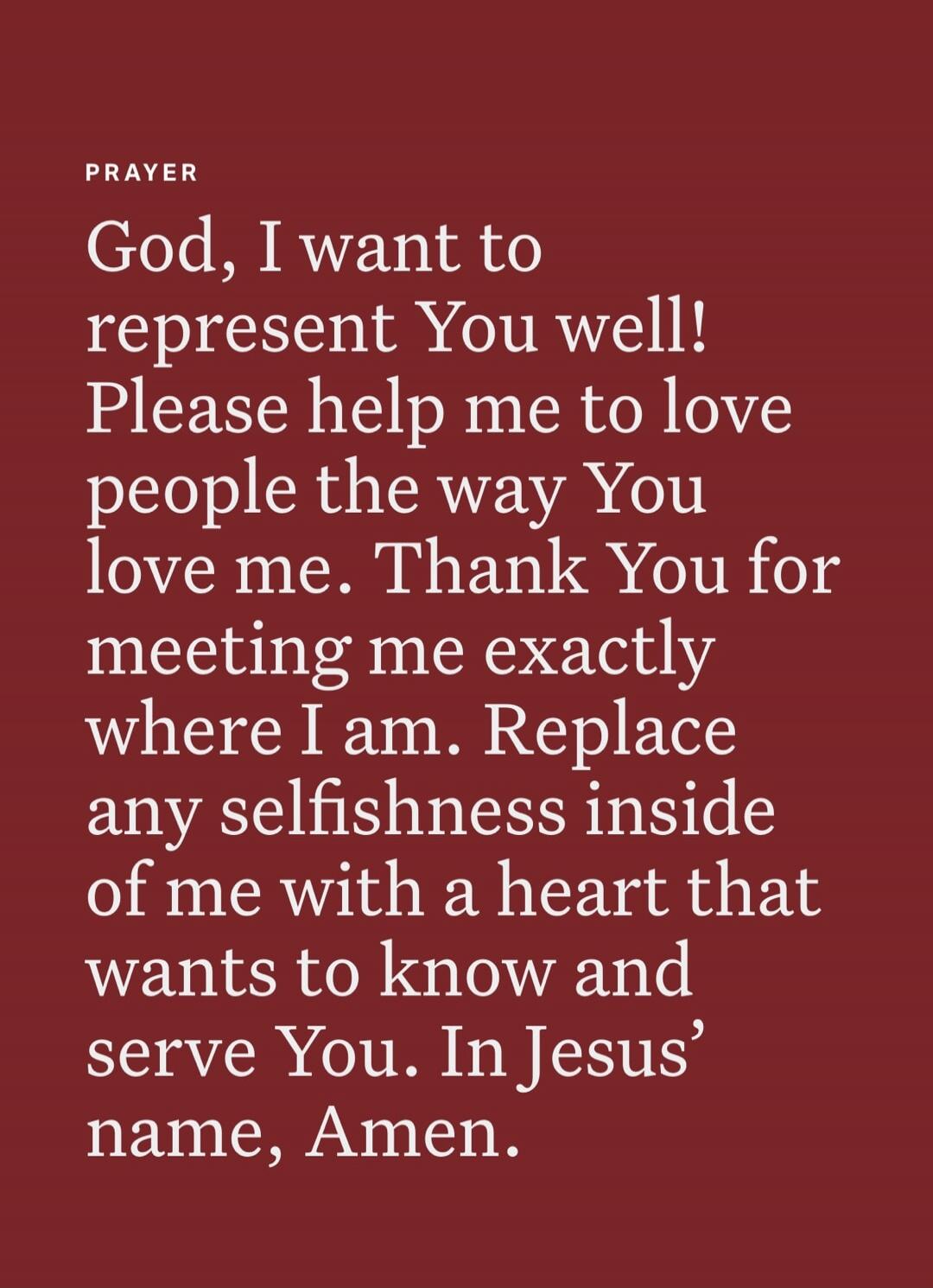 PRAYER God, I want to represent You well! Please help me to love people the way You love me. Thank You for meeting me exactly where I am. Replace any selfishness inside of me with a heart that wants to know and serve You. In Jesus’ name, Amen.