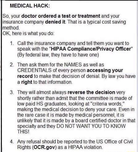 MEDICAL HACK Su your doctor ordered a test or treatment and your Jinsurance company denied it That is a typical cost saving method OK here is what you do 1 Callthe insurance company and tell them you want to speak with the HIPAA CompliancePrivacy Officer By federal law they have to have one 2 Then ask them for the NAMES as well as CREDENTIALS of every person accessing your record to make that deci