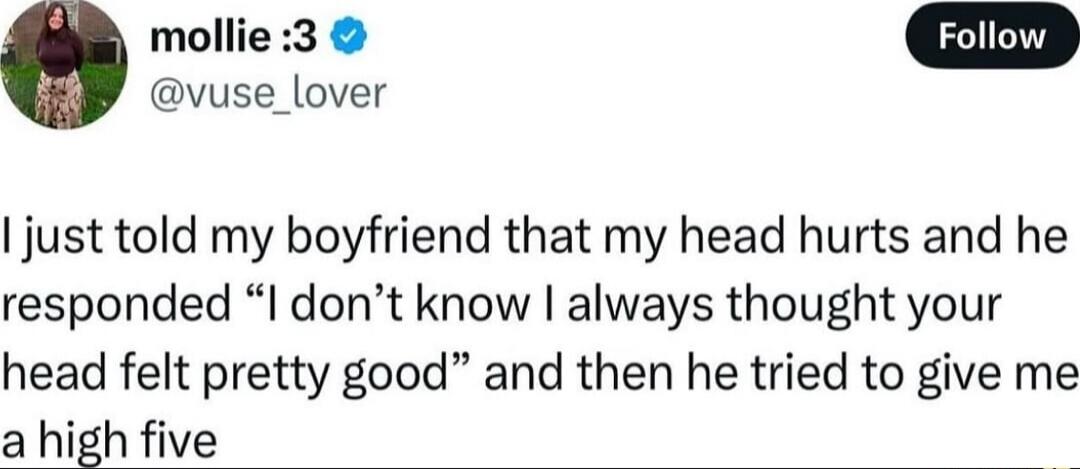 mollie :3 @vuse_lover Follow I just told my boyfriend that my head hurts and he responded “I don’t know I always thought your head felt pretty good” and then he tried to give me a high five