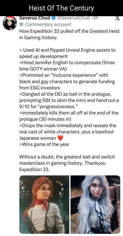 Heist Of The Century

Severus Chud @SeverusChud • Commentary account
How Expedition 33 pulled off the Greatest heist in Gaming history:

> Used AI and flipped Unreal Engine assets to speed up development
> Hired Jennifer English to compensate (three time GOTY winner VA)
> Promoted an “inclusive experience” with black and gay characters to generate 