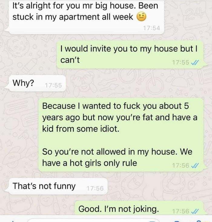 Its alright for you mr big house Been stuck in my apartment all week would invite you to my house but cant Why Because wanted to fuck you about 5 years ago but now youre fat and have a kid from some idiot So youre not allowed in my house We have a hot girls only rule Y Thats not funny Good Im not joking Y