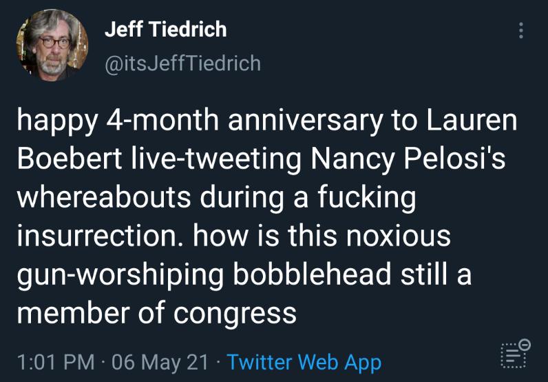 45 Jeff Tiedrich 5 itsJeffTiedrich happy 4 month anniversary to Lauren Boebert live tweeting Nancy Pelosis whereabouts during a fucking insurrection how is this noxious o a BYo1 g Ts1aTe oYo o o o YTo RS member of congress 101 PM 06 May 21 Twitter Web App