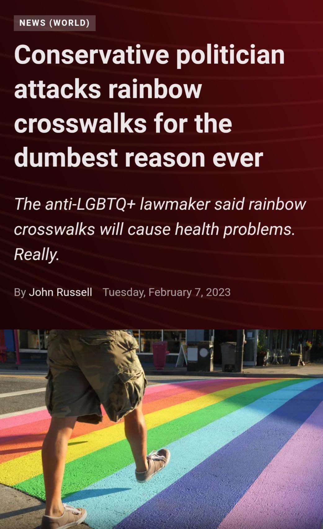 NEWS WORLD o LTQE VTN o o attacks rainbow crosswalks for the dumbest reason ever The anti LGBTQ lawmaker said rainbow crosswalks will cause health problems 2CE1A By John Russell Tuesday February 7 2023