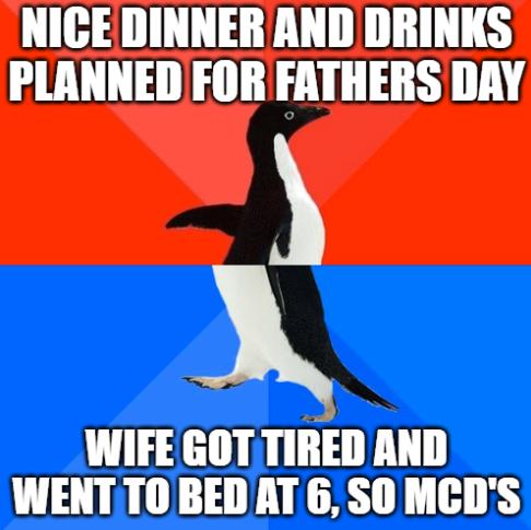 NICE DINNER AND DRINKS PLANNED FOR FATHERS DAY WIFE GOT TIRED AND WENTT0BED AT 6 SO MCDS