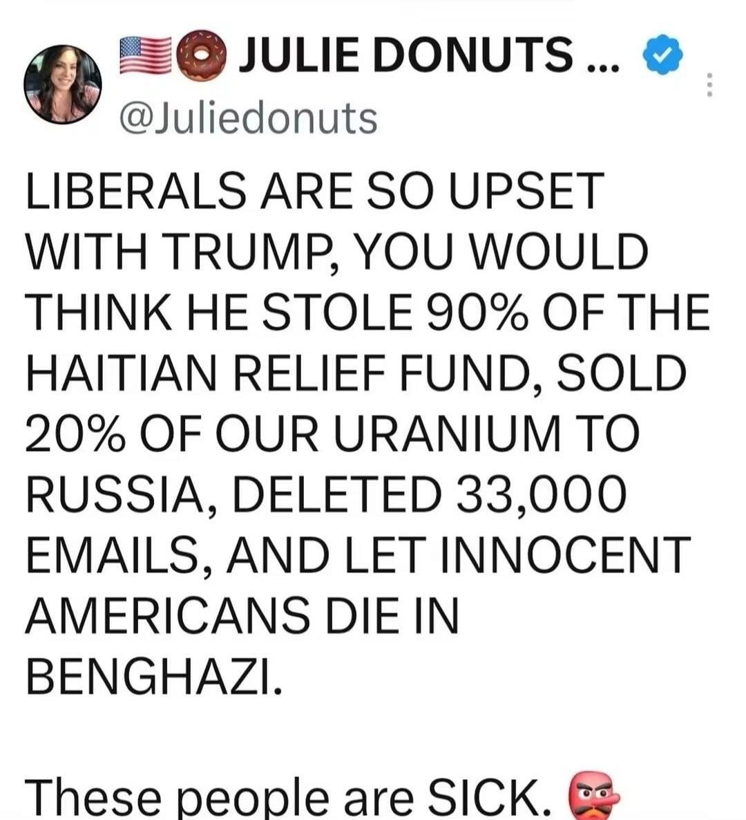 JULIE DONUTS @Juliedonuts LIBERALS ARE SO UPSET WITH TRUMP, YOU WOULD THINK HE STOLE 90% OF THE HAITIAN RELIEF FUND, SOLD 20% OF OUR URANIUM TO RUSSIA, DELETED 33,000 EMAILS, AND LET INNOCENT AMERICANS DIE IN BENGHAZI. These people are SICK.