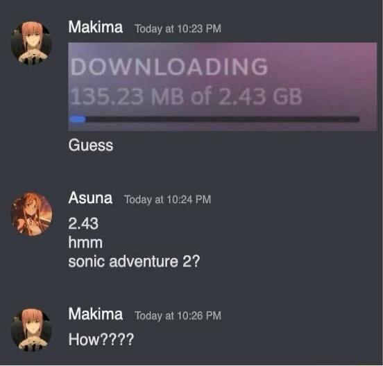 Makima Today at 10:23 PM DOWNLOADING 135.23 MB of 2.43 GB Guess Asuna Today at 10:24 PM 2.43 hmm sonic adventure 2? Makima Today at 10:26 PM How????