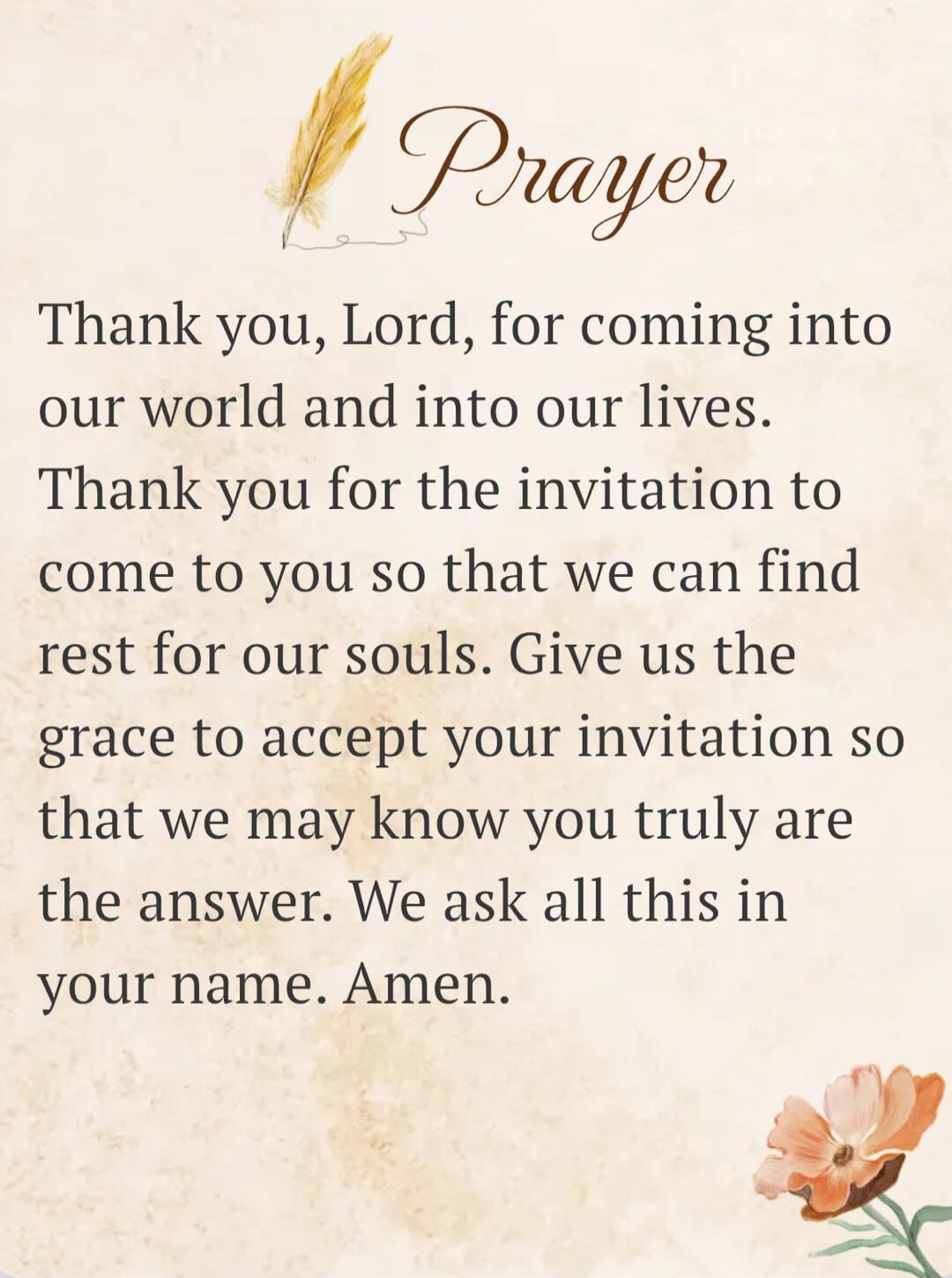 Prayer

Thank you, Lord, for coming into our world and into our lives. Thank you for the invitation to come to you so that we can find rest for our souls. Give us the grace to accept your invitation so that we may know you truly are the answer. We ask all this in your name. Amen.