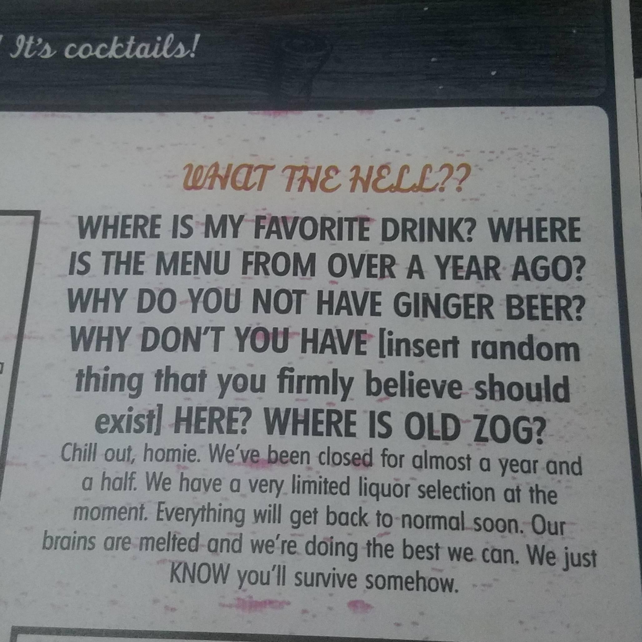 WHERE 1S MY FAVORITE DRINK WHERE IS THE MENU FROM OVER A YEAR AGO WHY DO YOU NOT HAVE GINGER BEER WHY DONT YOU HAVE insert random thing that you firmly believe should exist HERE WHERE IS OLD 710G Chill out homie Weve been closed for almost g year and a half We have a very limited liquor selection af the moment Everything will get back to normal_soon Our brains are melfed and were doing the best we