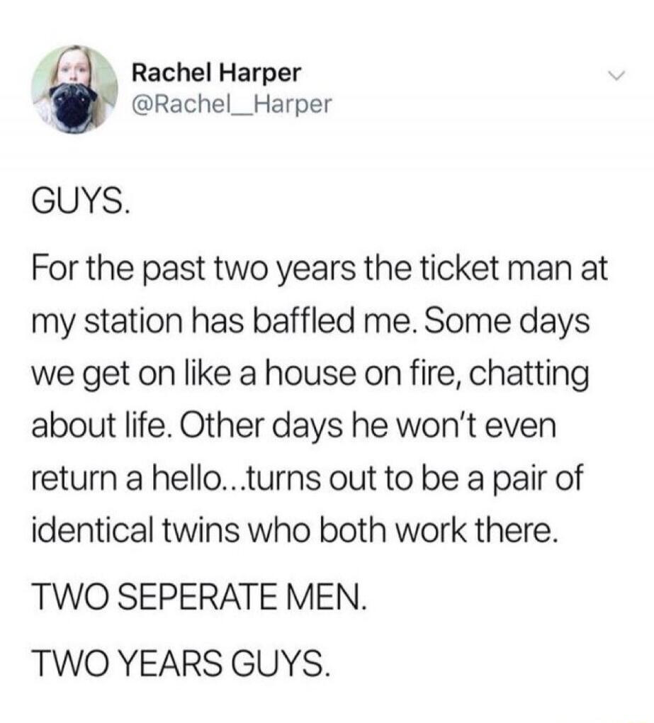 GUYS. For the past two years the ticket man at my station has baffled me. Some days we get on like a house on fire, chatting about life. Other days he won't even return a hello...turns out to be a pair of identical twins who both work there. TWO SEPARATE MEN. TWO YEARS GUYS.