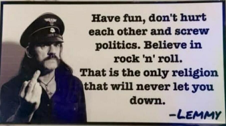 Have fun, don't hurt each other and screw politics. Believe in rock 'n' roll. That is the only religion that will never let you down. -LEMMAY