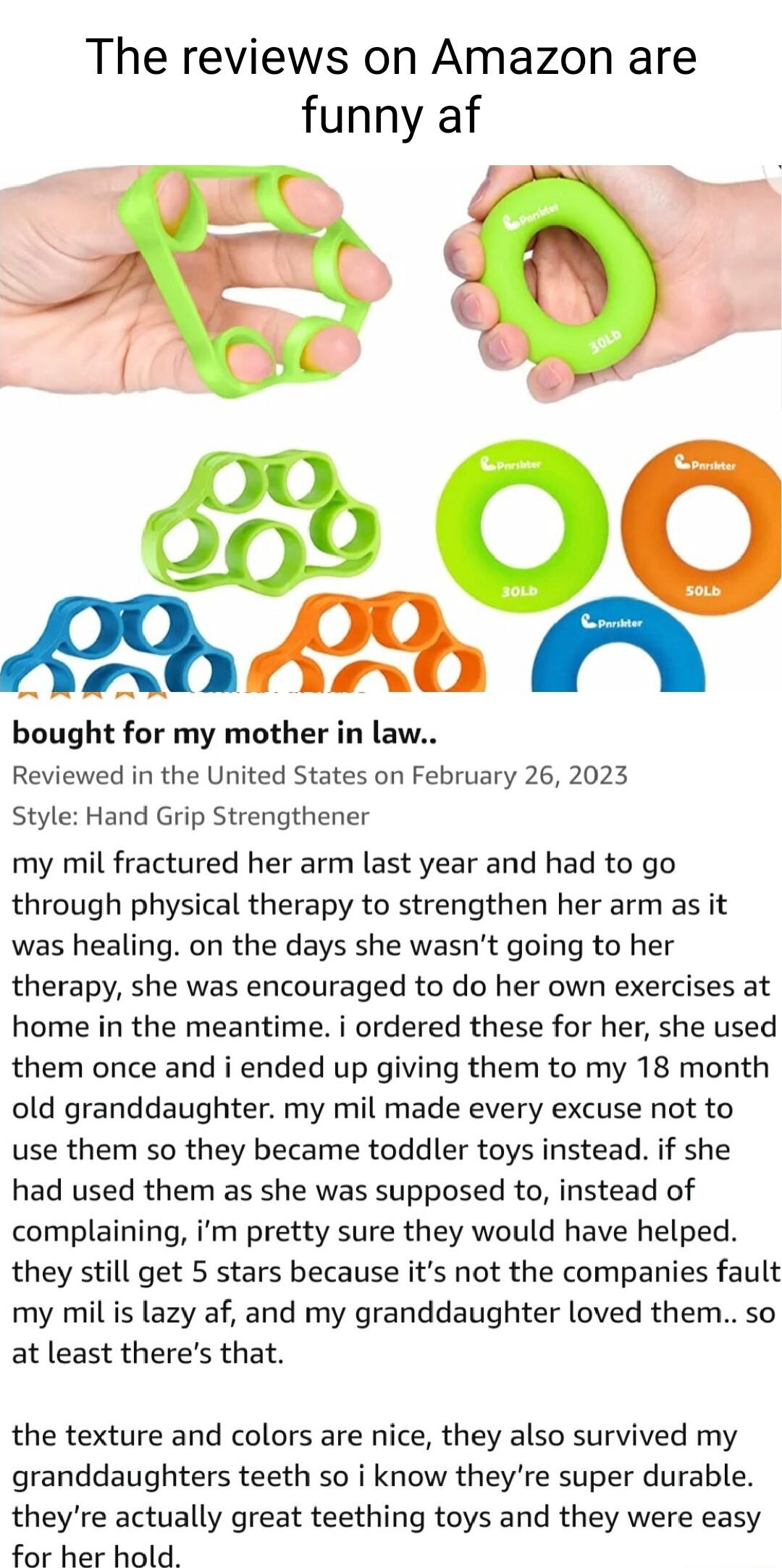 The reviews on Amazon are funny af A0 A M bought for my mother in law Reviewed in the United States on February 26 2023 Style Hand Grip Strengthener my mil fractured her arm last year and had to go through physical therapy to strengthen her arm as it was healing on the days she wasnt going to her therapy she was encouraged to do her own exercises at home in the meantime i ordered these for her she
